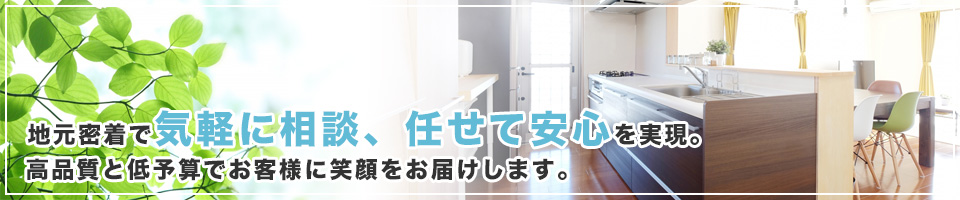 地元密着で「気軽に相談、任せて安心」を実現。高品質と低予算でお客様に笑顔をお届けします。